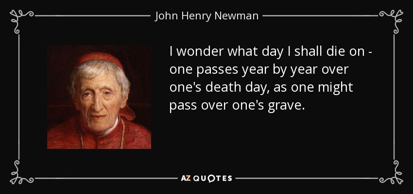 I wonder what day I shall die on - one passes year by year over one's death day, as one might pass over one's grave. - John Henry Newman