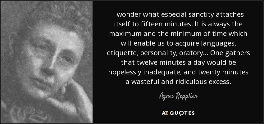 I wonder what especial sanctity attaches itself to fifteen minutes. It is always the maximum and the minimum of time which will enable us to acquire languages, etiquette, personality, oratory ... One gathers that twelve minutes a day would be hopelessly inadequate, and twenty minutes a wasteful and ridiculous excess. - Agnes Repplier