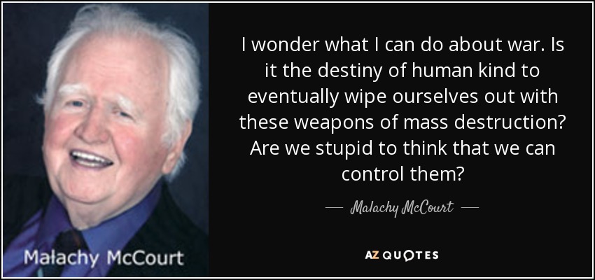 I wonder what I can do about war. Is it the destiny of human kind to eventually wipe ourselves out with these weapons of mass destruction? Are we stupid to think that we can control them? - Malachy McCourt