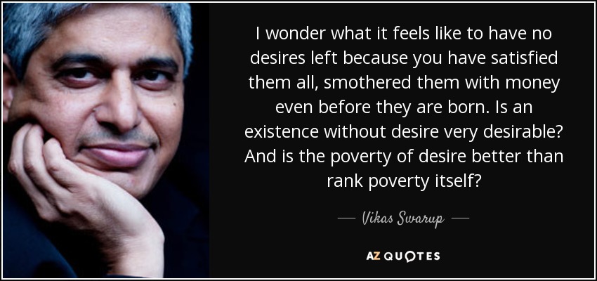 I wonder what it feels like to have no desires left because you have satisfied them all, smothered them with money even before they are born. Is an existence without desire very desirable? And is the poverty of desire better than rank poverty itself? - Vikas Swarup