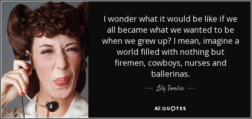 I wonder what it would be like if we all became what we wanted to be when we grew up? I mean, imagine a world filled with nothing but firemen, cowboys, nurses and ballerinas. - Lily Tomlin