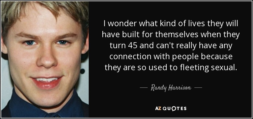 I wonder what kind of lives they will have built for themselves when they turn 45 and can't really have any connection with people because they are so used to fleeting sexual. - Randy Harrison