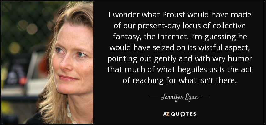 I wonder what Proust would have made of our present-day locus of collective fantasy, the Internet. I’m guessing he would have seized on its wistful aspect, pointing out gently and with wry humor that much of what beguiles us is the act of reaching for what isn’t there. - Jennifer Egan