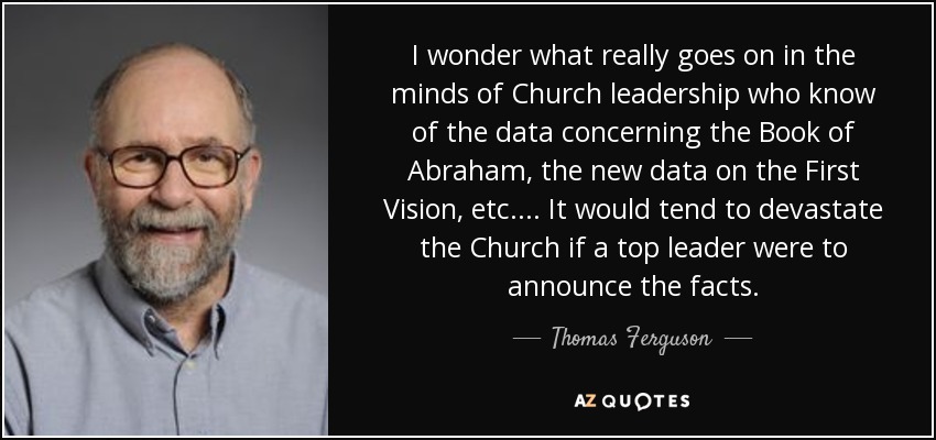 I wonder what really goes on in the minds of Church leadership who know of the data concerning the Book of Abraham, the new data on the First Vision, etc.... It would tend to devastate the Church if a top leader were to announce the facts. - Thomas Ferguson