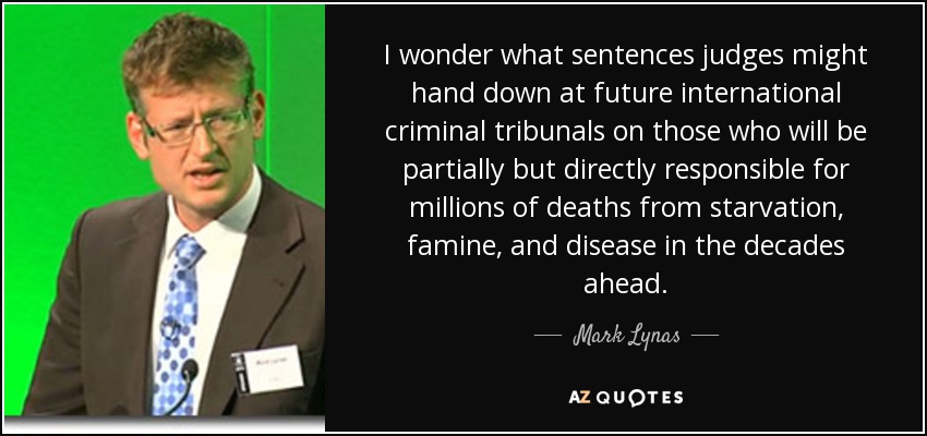 I wonder what sentences judges might hand down at future international criminal tribunals on those who will be partially but directly responsible for millions of deaths from starvation, famine, and disease in the decades ahead. - Mark Lynas