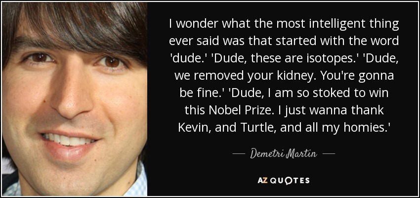 I wonder what the most intelligent thing ever said was that started with the word 'dude.' 'Dude, these are isotopes.' 'Dude, we removed your kidney. You're gonna be fine.' 'Dude, I am so stoked to win this Nobel Prize. I just wanna thank Kevin, and Turtle, and all my homies.' - Demetri Martin