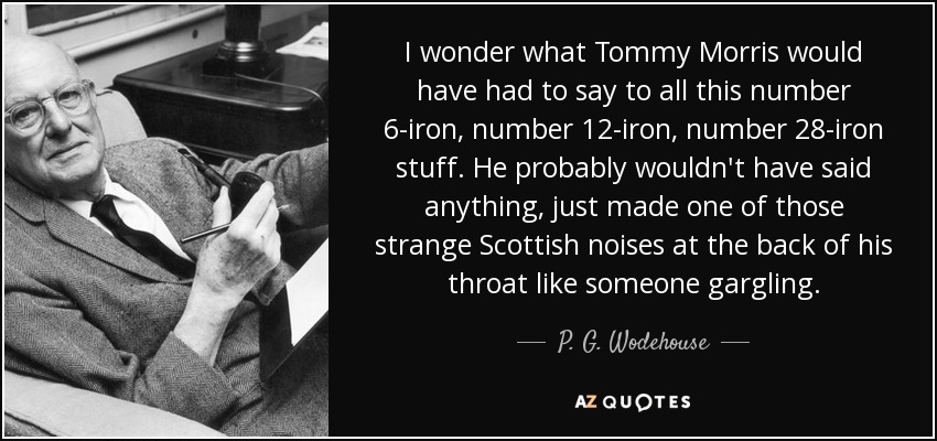 I wonder what Tommy Morris would have had to say to all this number 6-iron, number 12-iron, number 28-iron stuff. He probably wouldn't have said anything, just made one of those strange Scottish noises at the back of his throat like someone gargling. - P. G. Wodehouse