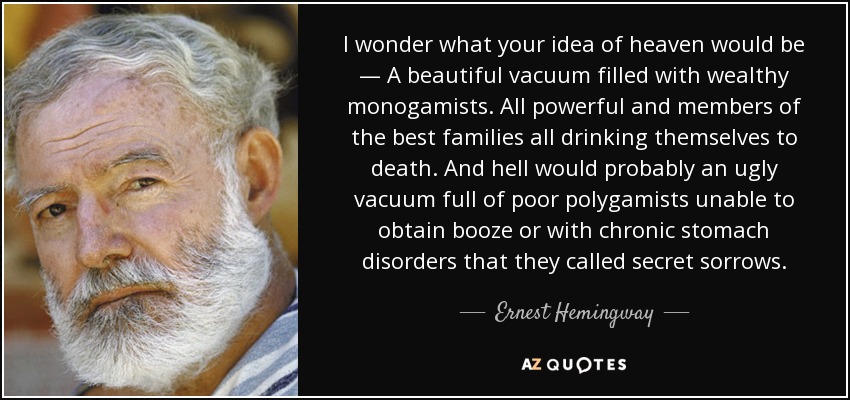 I wonder what your idea of heaven would be — A beautiful vacuum filled with wealthy monogamists. All powerful and members of the best families all drinking themselves to death. And hell would probably an ugly vacuum full of poor polygamists unable to obtain booze or with chronic stomach disorders that they called secret sorrows. - Ernest Hemingway