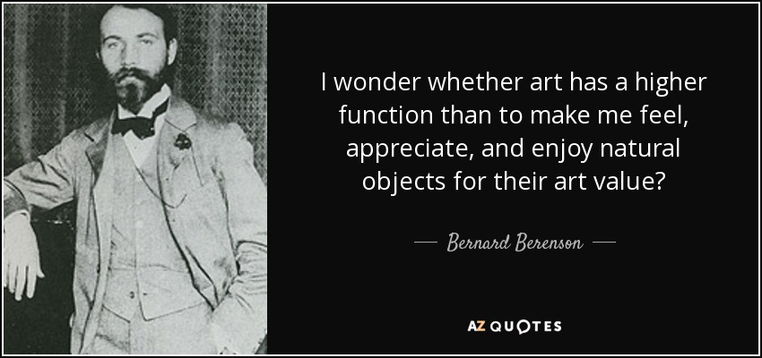 I wonder whether art has a higher function than to make me feel, appreciate, and enjoy natural objects for their art value? - Bernard Berenson