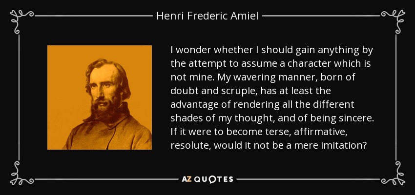 I wonder whether I should gain anything by the attempt to assume a character which is not mine. My wavering manner, born of doubt and scruple, has at least the advantage of rendering all the different shades of my thought, and of being sincere. If it were to become terse, affirmative, resolute, would it not be a mere imitation? - Henri Frederic Amiel