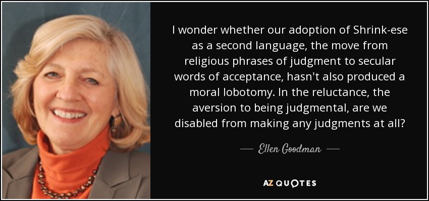 I wonder whether our adoption of Shrink-ese as a second language, the move from religious phrases of judgment to secular words of acceptance, hasn't also produced a moral lobotomy. In the reluctance, the aversion to being judgmental, are we disabled from making any judgments at all? - Ellen Goodman
