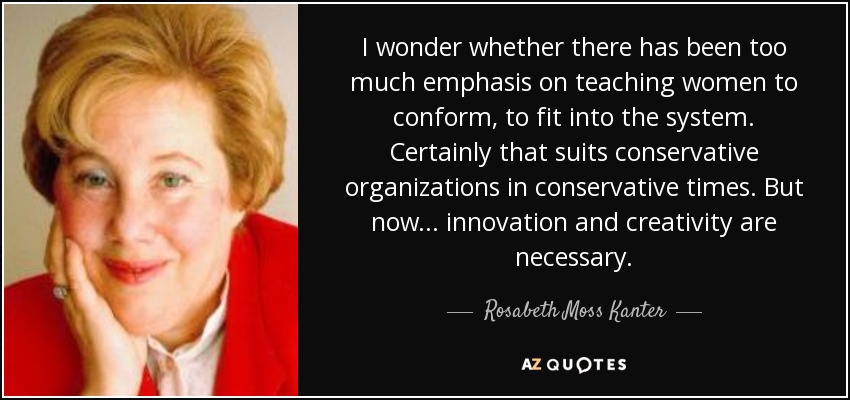 I wonder whether there has been too much emphasis on teaching women to conform, to fit into the system. Certainly that suits conservative organizations in conservative times. But now ... innovation and creativity are necessary. - Rosabeth Moss Kanter