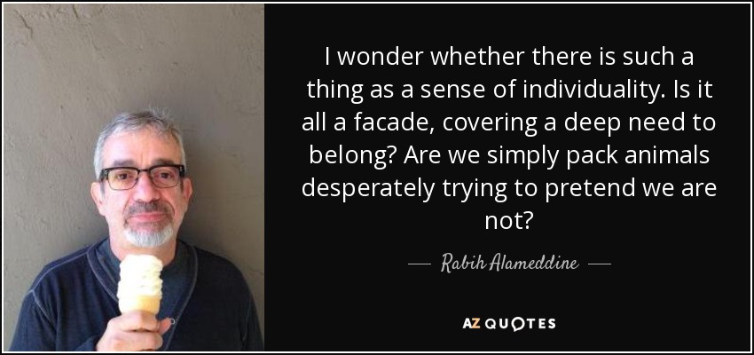I wonder whether there is such a thing as a sense of individuality. Is it all a facade, covering a deep need to belong? Are we simply pack animals desperately trying to pretend we are not? - Rabih Alameddine