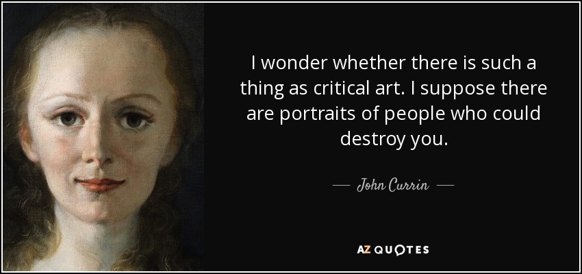 I wonder whether there is such a thing as critical art. I suppose there are portraits of people who could destroy you. - John Currin