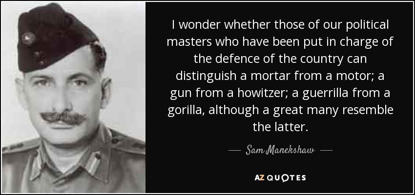 I wonder whether those of our political masters who have been put in charge of the defence of the country can distinguish a mortar from a motor; a gun from a howitzer; a guerrilla from a gorilla, although a great many resemble the latter. - Sam Manekshaw