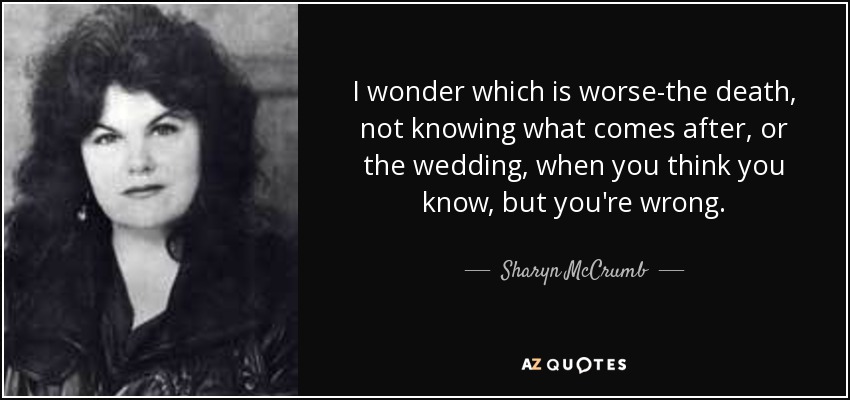 I wonder which is worse-the death, not knowing what comes after, or the wedding, when you think you know, but you're wrong. - Sharyn McCrumb