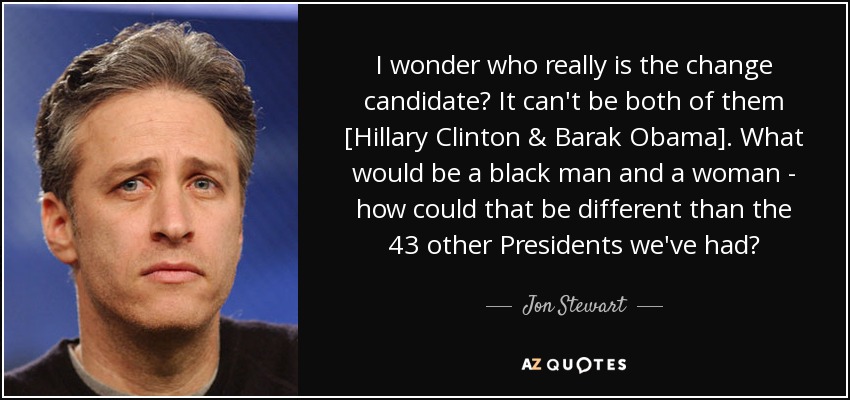 I wonder who really is the change candidate? It can't be both of them [Hillary Clinton & Barak Obama]. What would be a black man and a woman - how could that be different than the 43 other Presidents we've had? - Jon Stewart