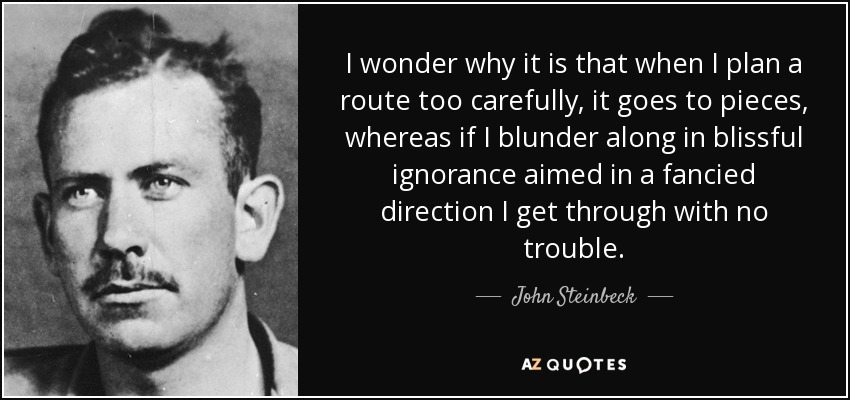I wonder why it is that when I plan a route too carefully, it goes to pieces, whereas if I blunder along in blissful ignorance aimed in a fancied direction I get through with no trouble. - John Steinbeck