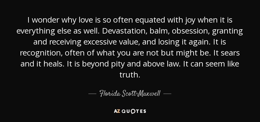 I wonder why love is so often equated with joy when it is everything else as well. Devastation, balm, obsession, granting and receiving excessive value, and losing it again. It is recognition, often of what you are not but might be. It sears and it heals. It is beyond pity and above law. It can seem like truth. - Florida Scott-Maxwell