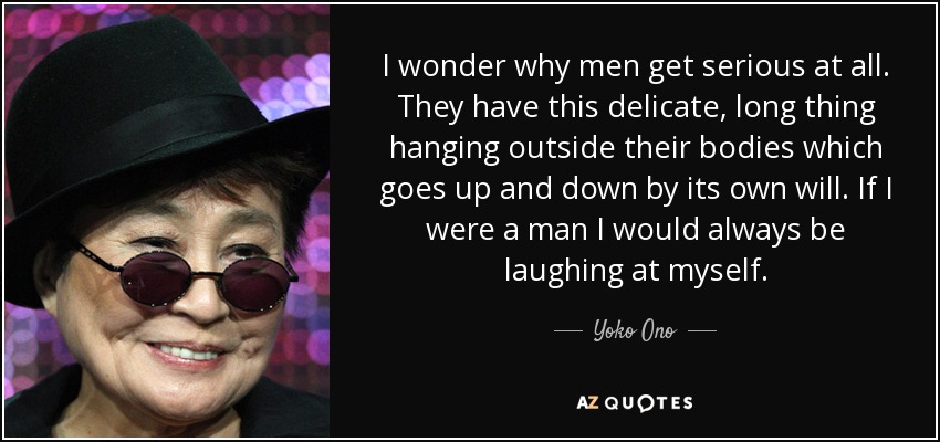 I wonder why men get serious at all. They have this delicate, long thing hanging outside their bodies which goes up and down by its own will. If I were a man I would always be laughing at myself. - Yoko Ono