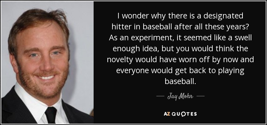I wonder why there is a designated hitter in baseball after all these years? As an experiment, it seemed like a swell enough idea, but you would think the novelty would have worn off by now and everyone would get back to playing baseball. - Jay Mohr