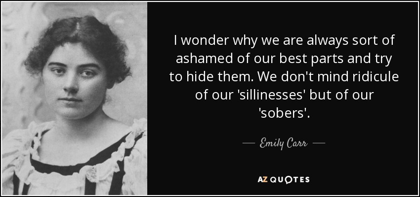 I wonder why we are always sort of ashamed of our best parts and try to hide them. We don't mind ridicule of our 'sillinesses' but of our 'sobers'. - Emily Carr