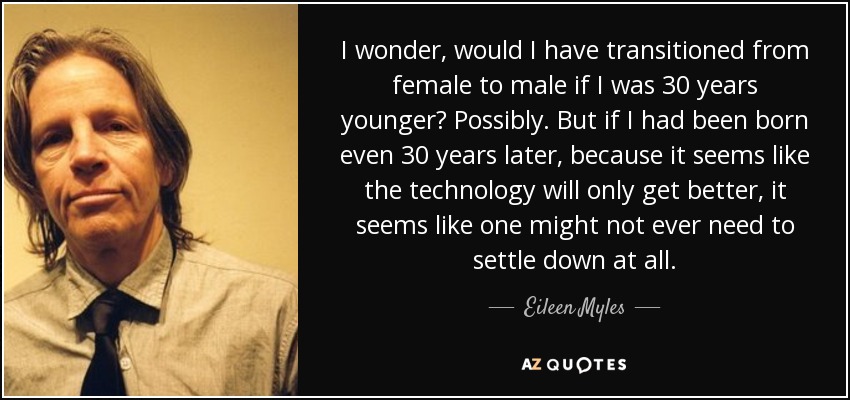 I wonder, would I have transitioned from female to male if I was 30 years younger? Possibly. But if I had been born even 30 years later, because it seems like the technology will only get better, it seems like one might not ever need to settle down at all. - Eileen Myles