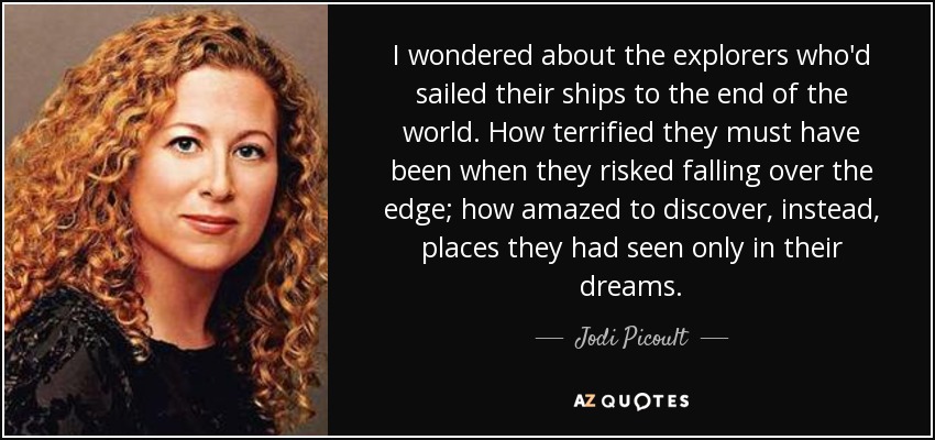 I wondered about the explorers who'd sailed their ships to the end of the world. How terrified they must have been when they risked falling over the edge; how amazed to discover, instead, places they had seen only in their dreams. - Jodi Picoult