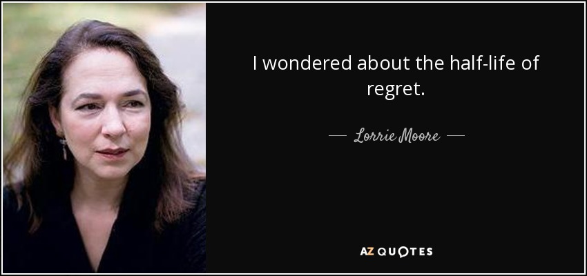 I wondered about the half-life of regret. - Lorrie Moore