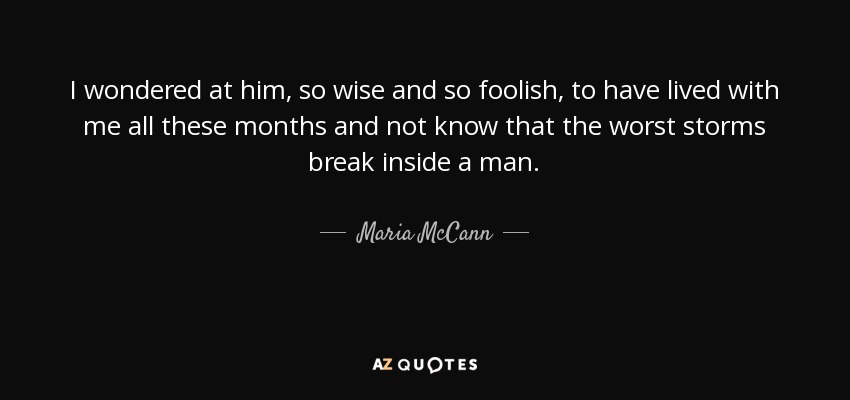 I wondered at him, so wise and so foolish, to have lived with me all these months and not know that the worst storms break inside a man. - Maria McCann