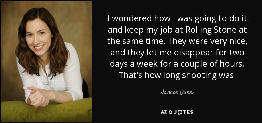 I wondered how I was going to do it and keep my job at Rolling Stone at the same time. They were very nice, and they let me disappear for two days a week for a couple of hours. That's how long shooting was. - Jancee Dunn