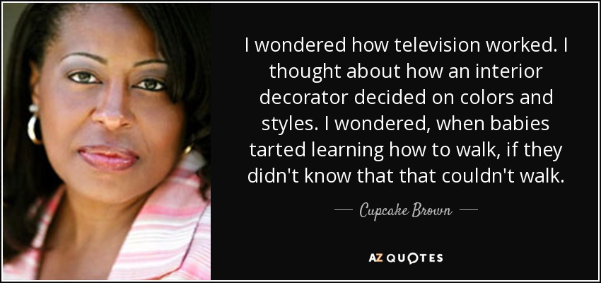 I wondered how television worked. I thought about how an interior decorator decided on colors and styles. I wondered, when babies tarted learning how to walk, if they didn't know that that couldn't walk. - Cupcake Brown