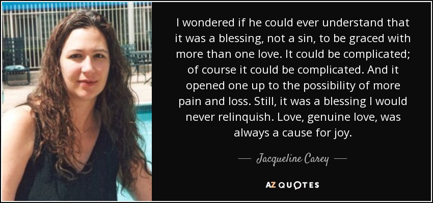 I wondered if he could ever understand that it was a blessing, not a sin, to be graced with more than one love. It could be complicated; of course it could be complicated. And it opened one up to the possibility of more pain and loss. Still, it was a blessing I would never relinquish. Love, genuine love, was always a cause for joy. - Jacqueline Carey