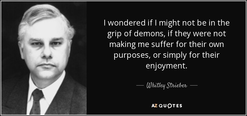 I wondered if I might not be in the grip of demons, if they were not making me suffer for their own purposes, or simply for their enjoyment. - Whitley Strieber