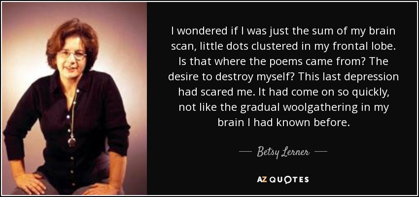 I wondered if I was just the sum of my brain scan, little dots clustered in my frontal lobe. Is that where the poems came from? The desire to destroy myself? This last depression had scared me. It had come on so quickly, not like the gradual woolgathering in my brain I had known before. - Betsy Lerner