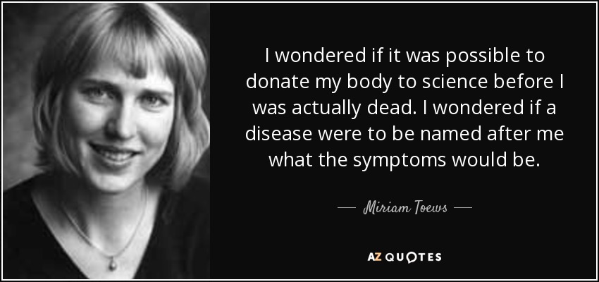 I wondered if it was possible to donate my body to science before I was actually dead. I wondered if a disease were to be named after me what the symptoms would be. - Miriam Toews