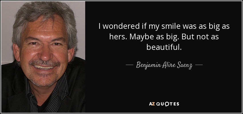 I wondered if my smile was as big as hers. Maybe as big. But not as beautiful. - Benjamin Alire Saenz