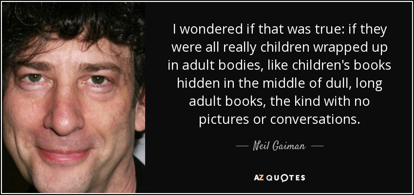 I wondered if that was true: if they were all really children wrapped up in adult bodies, like children's books hidden in the middle of dull, long adult books, the kind with no pictures or conversations. - Neil Gaiman