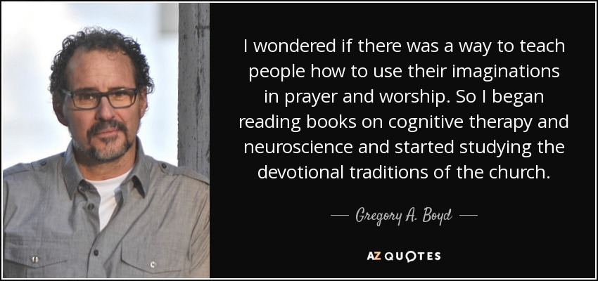 I wondered if there was a way to teach people how to use their imaginations in prayer and worship. So I began reading books on cognitive therapy and neuroscience and started studying the devotional traditions of the church. - Gregory A. Boyd