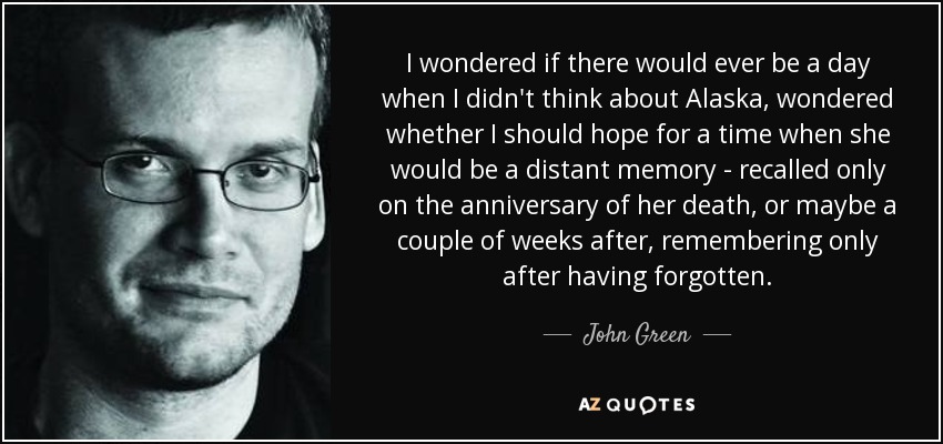 I wondered if there would ever be a day when I didn't think about Alaska, wondered whether I should hope for a time when she would be a distant memory - recalled only on the anniversary of her death, or maybe a couple of weeks after, remembering only after having forgotten. - John Green