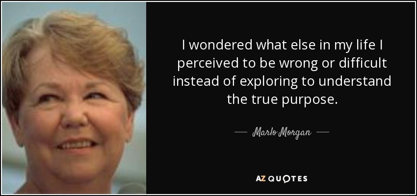 I wondered what else in my life I perceived to be wrong or difficult instead of exploring to understand the true purpose. - Marlo Morgan