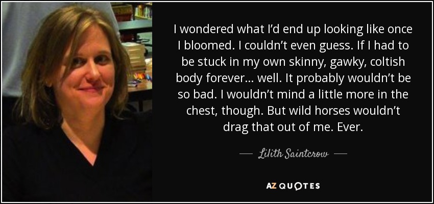 I wondered what I’d end up looking like once I bloomed. I couldn’t even guess. If I had to be stuck in my own skinny, gawky, coltish body forever… well. It probably wouldn’t be so bad. I wouldn’t mind a little more in the chest, though. But wild horses wouldn’t drag that out of me. Ever. - Lilith Saintcrow