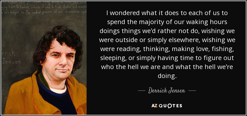 I wondered what it does to each of us to spend the majority of our waking hours doings things we'd rather not do, wishing we were outside or simply elsewhere, wishing we were reading, thinking, making love, fishing, sleeping, or simply having time to figure out who the hell we are and what the hell we're doing. - Derrick Jensen