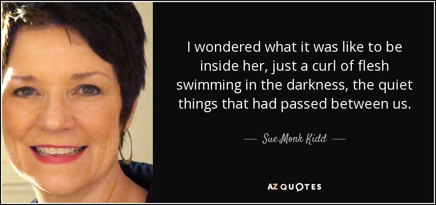 I wondered what it was like to be inside her, just a curl of flesh swimming in the darkness, the quiet things that had passed between us. - Sue Monk Kidd