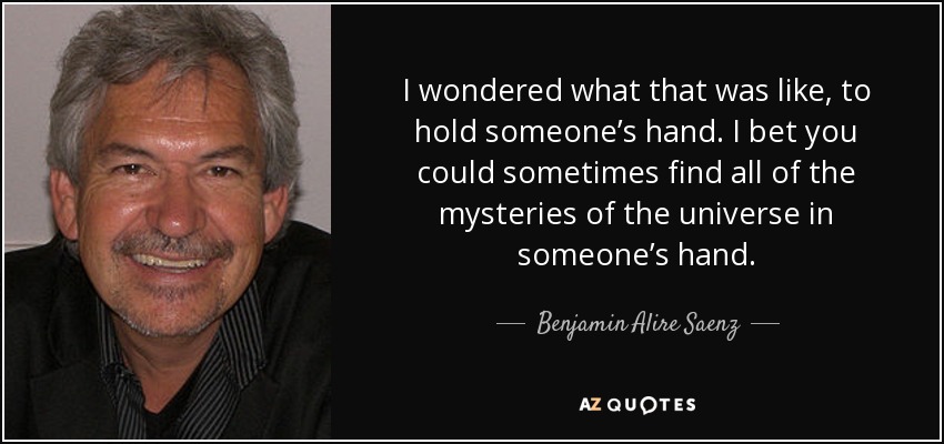 I wondered what that was like, to hold someone’s hand. I bet you could sometimes find all of the mysteries of the universe in someone’s hand. - Benjamin Alire Saenz