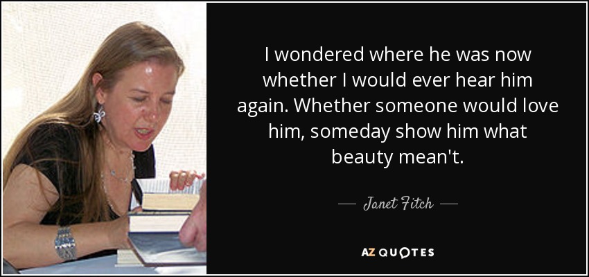 I wondered where he was now whether I would ever hear him again. Whether someone would love him, someday show him what beauty mean't. - Janet Fitch