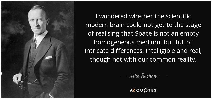 I wondered whether the scientific modern brain could not get to the stage of realising that Space is not an empty homogeneous medium, but full of intricate differences, intelligible and real, though not with our common reality. - John Buchan