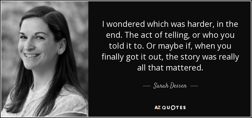I wondered which was harder, in the end. The act of telling, or who you told it to. Or maybe if, when you finally got it out, the story was really all that mattered. - Sarah Dessen