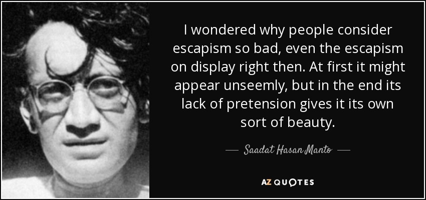 I wondered why people consider escapism so bad, even the escapism on display right then. At first it might appear unseemly, but in the end its lack of pretension gives it its own sort of beauty. - Saadat Hasan Manto