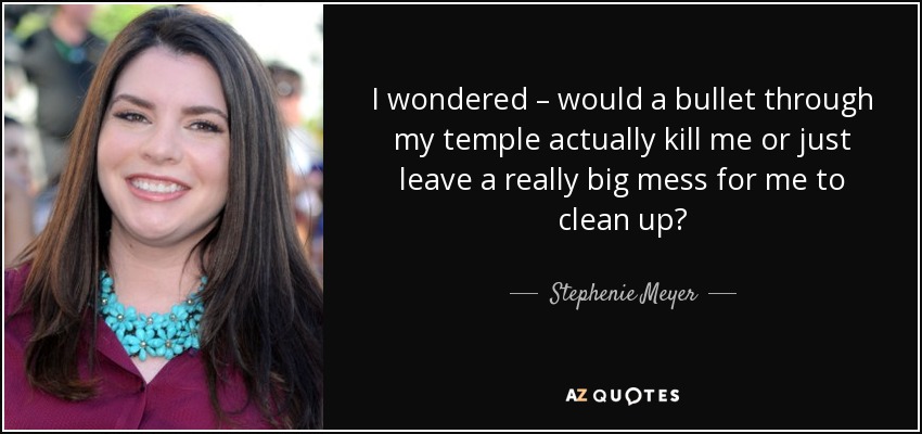 I wondered – would a bullet through my temple actually kill me or just leave a really big mess for me to clean up? - Stephenie Meyer